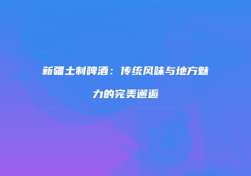 新疆土制啤酒：传统风味与地方魅力的完美邂逅