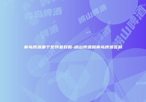 青岛啤酒哪个系列最好喝-崂山啤酒和青岛啤酒区别