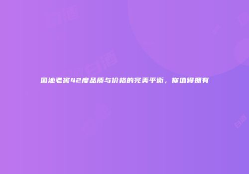 国池老窖42度品质与价格的完美平衡，你值得拥有
