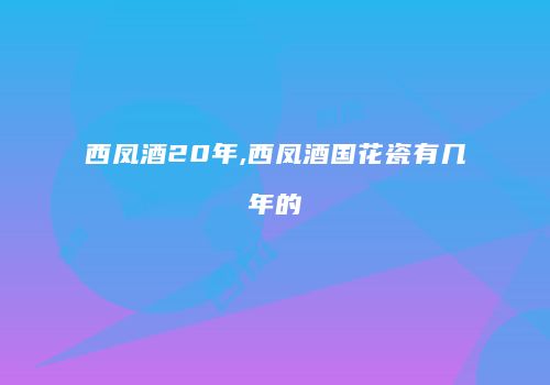 西凤酒20年,西凤酒国花瓷有几年的
