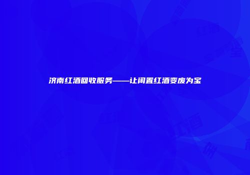 济南红酒回收服务——让闲置红酒变废为宝