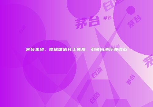 茅台集团：揭秘精密分工体系，引领白酒行业典范