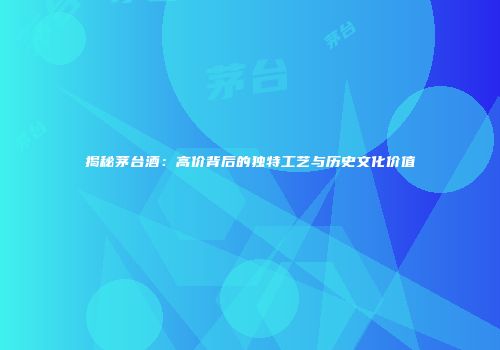 揭秘茅台酒：高价背后的独特工艺与历史文化价值