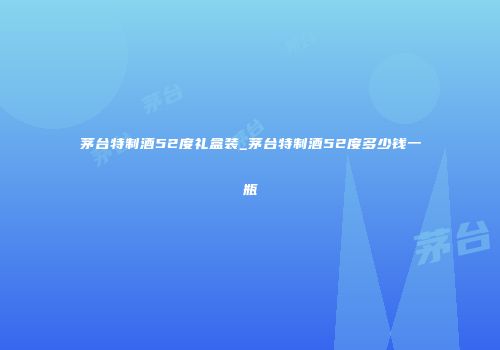 茅台特制酒52度礼盒装_茅台特制酒52度多少钱一瓶