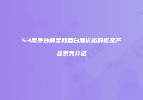 53度茅台醇柔和型白酒价格解析及产品系列介绍