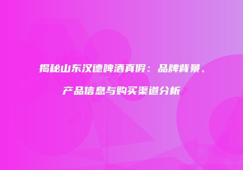 揭秘山东汉德啤酒真假：品牌背景、产品信息与购买渠道分析