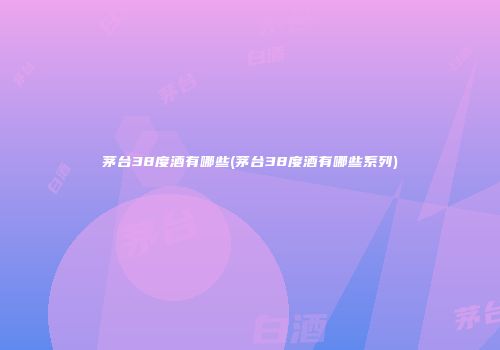 茅台38度酒有哪些(茅台38度酒有哪些系列)