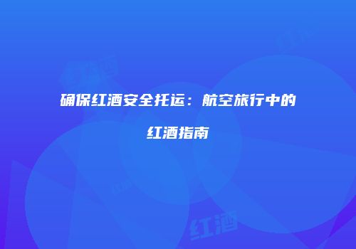 确保红酒安全托运：航空旅行中的红酒指南