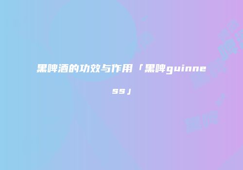 黑啤酒的功效与作用「黑啤guinness」