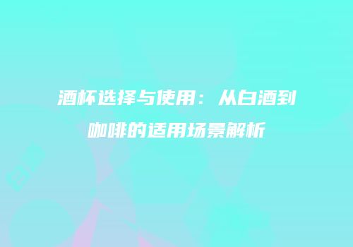 酒杯选择与使用：从白酒到咖啡的适用场景解析