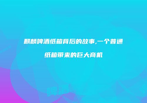 麒麟啤酒纸箱背后的故事,一个普通纸箱带来的巨大商机