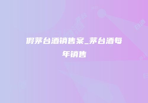 假茅台酒销售案_茅台酒每年销售