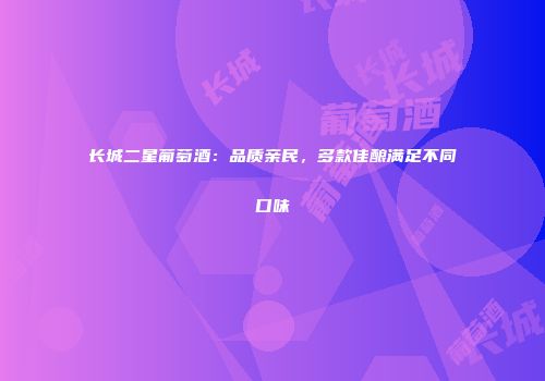 长城二星葡萄酒：品质亲民，多款佳酿满足不同口味