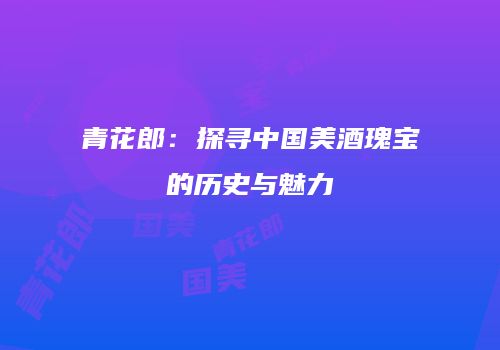 青花郎：探寻中国美酒瑰宝的历史与魅力