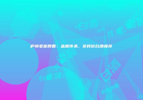 庐州老窖醇香：品质传承，亲民价白酒推荐