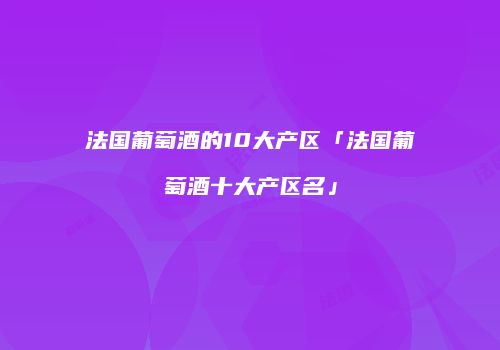 法国葡萄酒的10大产区「法国葡萄酒十大产区名」