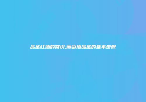 品鉴红酒的常识,葡萄酒品鉴的基本步骤