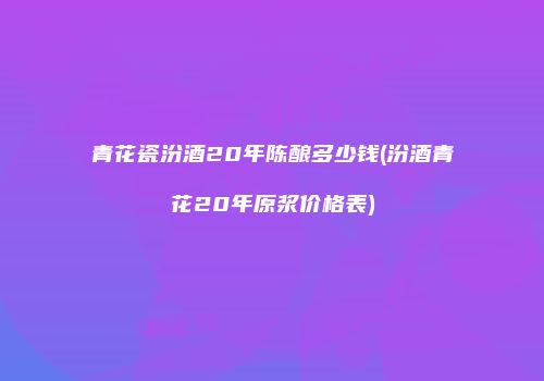 青花瓷汾酒20年陈酿多少钱(汾酒青花20年原浆价格表)