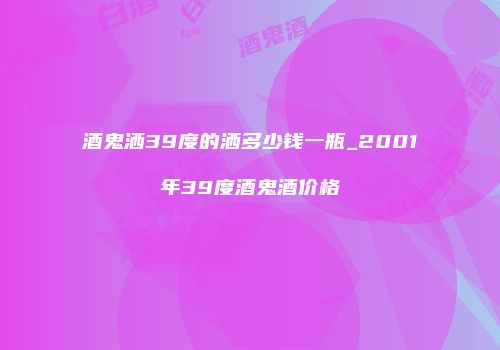 酒鬼洒39度的洒多少钱一瓶_2001年39度酒鬼酒价格