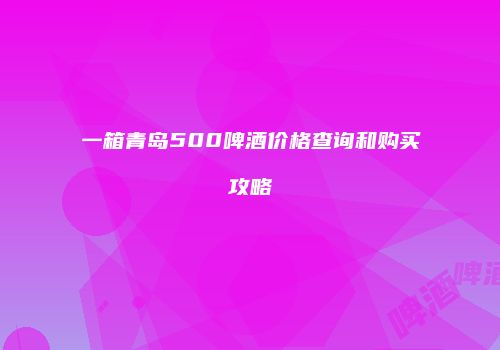一箱青岛500啤酒价格查询和购买攻略