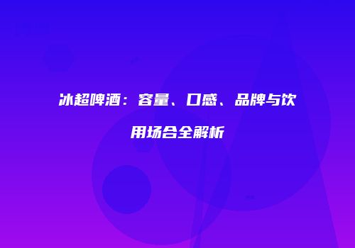 冰超啤酒：容量、口感、品牌与饮用场合全解析