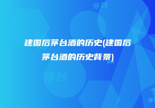 建国后茅台酒的历史(建国后茅台酒的历史背景)