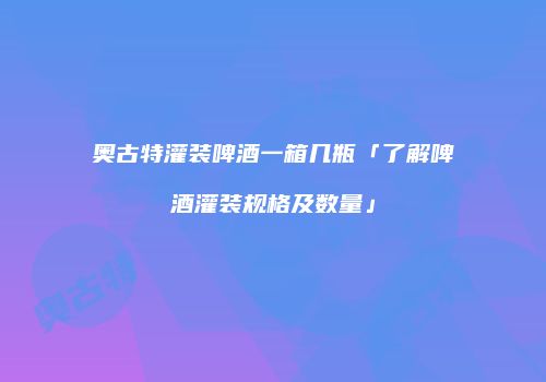 奥古特灌装啤酒一箱几瓶「了解啤酒灌装规格及数量」