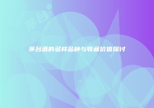 茅台酒的多样品种与收藏价值探讨