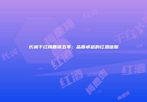 长城干红梅鹿辄五年：品质卓越的红酒佳酿