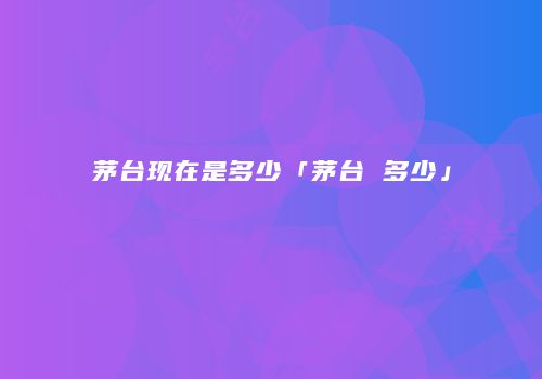茅台现在是多少「茅台 多少」