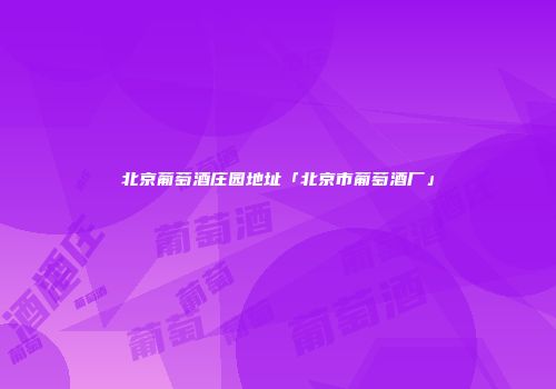 北京葡萄酒庄园地址「北京市葡萄酒厂」