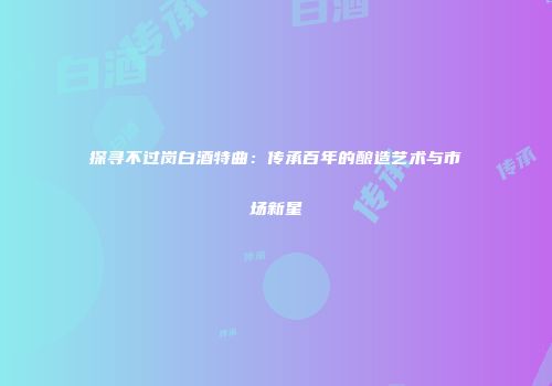 探寻不过岗白酒特曲：传承百年的酿造艺术与市场新星