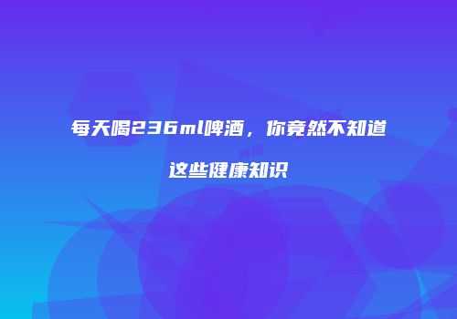 每天喝236ml啤酒，你竟然不知道这些健康知识