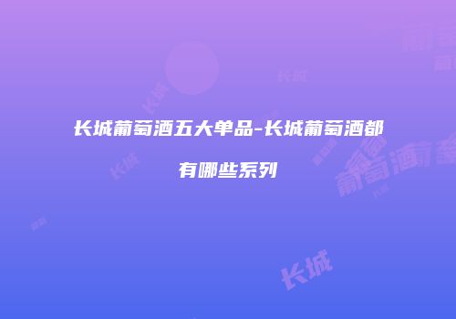 长城葡萄酒五大单品-长城葡萄酒都有哪些系列
