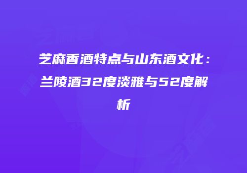 芝麻香酒特点与山东酒文化：兰陵酒32度淡雅与52度解析