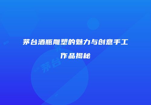 茅台酒瓶雕塑的魅力与创意手工作品揭秘