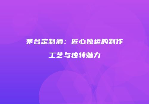 茅台定制酒：匠心独运的制作工艺与独特魅力