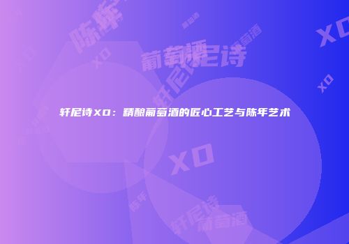 轩尼诗XO：精酿葡萄酒的匠心工艺与陈年艺术