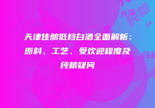 天津佳酿低档白酒全面解析：原料、工艺、受欢迎程度及纯粮疑问
