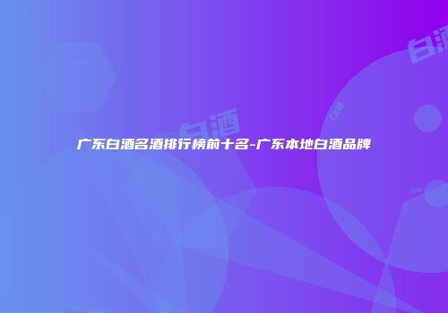 广东白酒名酒排行榜前十名-广东本地白酒品牌