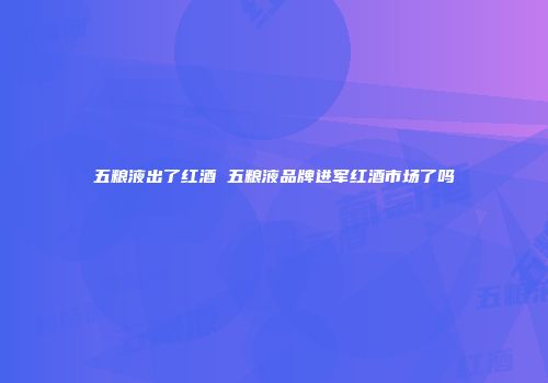 五粮液出了红酒 五粮液品牌进军红酒市场了吗