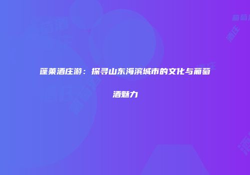 蓬莱酒庄游：探寻山东海滨城市的文化与葡萄酒魅力