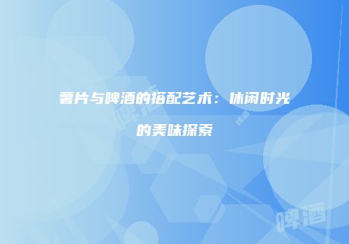 薯片与啤酒的搭配艺术：休闲时光的美味探索