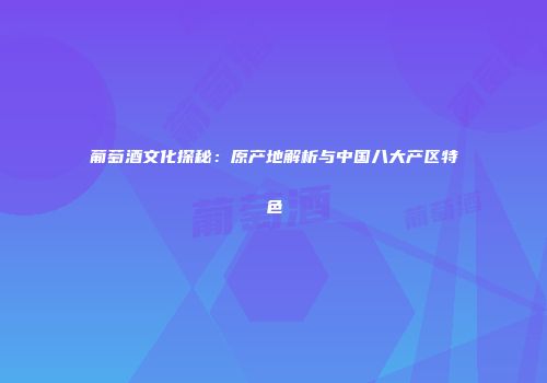 葡萄酒文化探秘：原产地解析与中国八大产区特色