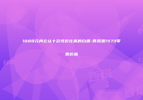 1000元内公认十款性价比高的白酒-西凤酒1573零售价格