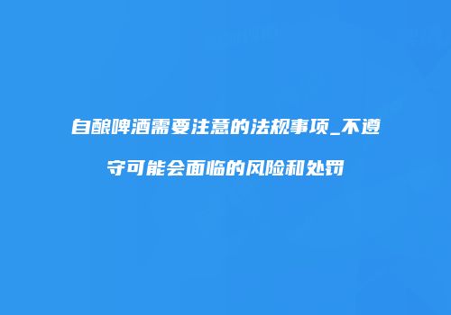 自酿啤酒需要注意的法规事项_不遵守可能会面临的风险和处罚