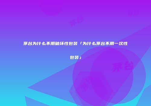 茅台为什么不用破坏性包装「为什么茅台不用一次性包装」