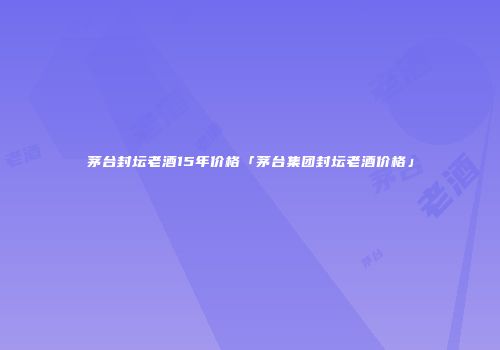 茅台封坛老酒15年价格「茅台集团封坛老酒价格」