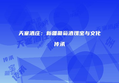 天塞酒庄：新疆葡萄酒瑰宝与文化传承