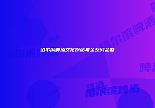哈尔滨啤酒文化探秘与全系列品鉴